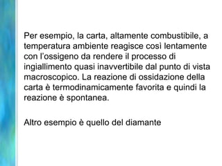 Per esempio, la carta, altamente combustibile, a
temperatura ambiente reagisce così lentamente
con l’ossigeno da rendere il processo di
ingiallimento quasi inavvertibile dal punto di vista
macroscopico. La reazione di ossidazione della
carta è termodinamicamente favorita e quindi la
reazione è spontanea.
Altro esempio è quello del diamante
 