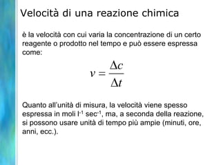Velocità di una reazione chimica
è la velocità con cui varia la concentrazione di un certo
reagente o prodotto nel tempo e può essere espressa
come:
Quanto all’unità di misura, la velocità viene spesso
espressa in moli l-1 sec-1, ma, a seconda della reazione,
si possono usare unità di tempo più ampie (minuti, ore,
anni, ecc.).
t
c
v
 