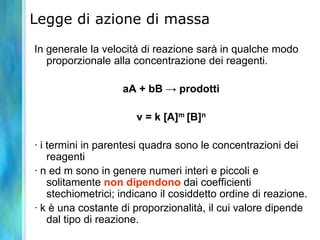 Legge di azione di massa
In generale la velocità di reazione sarà in qualche modo
proporzionale alla concentrazione dei reagenti.
aA + bB → prodotti
v = k [A]m [B]n
· i termini in parentesi quadra sono le concentrazioni dei
reagenti
· n ed m sono in genere numeri interi e piccoli e
solitamente non dipendono dai coefficienti
stechiometrici; indicano il cosiddetto ordine di reazione.
· k è una costante di proporzionalità, il cui valore dipende
dal tipo di reazione.
 