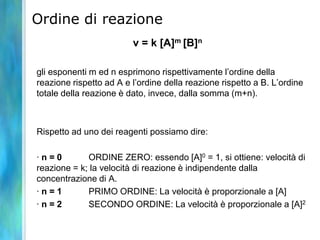 Ordine di reazione
v = k [A]m [B]n
gli esponenti m ed n esprimono rispettivamente l’ordine della
reazione rispetto ad A e l’ordine della reazione rispetto a B. L’ordine
totale della reazione è dato, invece, dalla somma (m+n).
Rispetto ad uno dei reagenti possiamo dire:
· n = 0 ORDINE ZERO: essendo [A]0 = 1, si ottiene: velocità di
reazione = k; la velocità di reazione è indipendente dalla
concentrazione di A.
· n = 1 PRIMO ORDINE: La velocità è proporzionale a [A]
· n = 2 SECONDO ORDINE: La velocità è proporzionale a [A]2
 