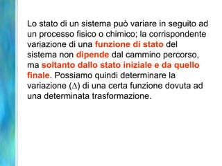 Lo stato di un sistema può variare in seguito ad
un processo fisico o chimico; la corrispondente
variazione di una funzione di stato del
sistema non dipende dal cammino percorso,
ma soltanto dallo stato iniziale e da quello
finale. Possiamo quindi determinare la
variazione ( ) di una certa funzione dovuta ad
una determinata trasformazione.
 