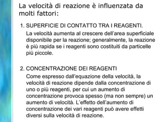 La velocità di reazione è influenzata da
molti fattori:
1. SUPERFICIE DI CONTATTO TRA I REAGENTI.
La velocità aumenta al crescere dell’area superficiale
disponibile per la reazione; generalmente, la reazione
è più rapida se i reagenti sono costituiti da particelle
più piccole.
2. CONCENTRAZIONE DEI REAGENTI
Come espresso dall’equazione della velocità, la
velocità di reazione dipende dalla concentrazione di
uno o più reagenti, per cui un aumento di
concentrazione provoca spesso (ma non sempre) un
aumento di velocità. L’effetto dell’aumento di
concentrazione dei vari reagenti può avere effetti
diversi sulla velocità di reazione.
 