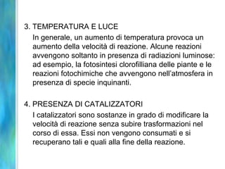 3. TEMPERATURA E LUCE
In generale, un aumento di temperatura provoca un
aumento della velocità di reazione. Alcune reazioni
avvengono soltanto in presenza di radiazioni luminose:
ad esempio, la fotosintesi clorofilliana delle piante e le
reazioni fotochimiche che avvengono nell’atmosfera in
presenza di specie inquinanti.
4. PRESENZA DI CATALIZZATORI
I catalizzatori sono sostanze in grado di modificare la
velocità di reazione senza subire trasformazioni nel
corso di essa. Essi non vengono consumati e si
recuperano tali e quali alla fine della reazione.
 