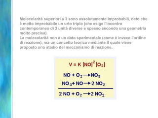 Molecolarità superiori a 3 sono assolutamente improbabili, dato che
è molto improbabile un urto triplo (che esige l'incontro
contemporaneo di 3 unità diverse e spesso secondo una geometria
molto precisa).
La molecolarità non è un dato sperimentale (come è invece l'ordine
di reazione), ma un concetto teorico mediante il quale viene
proposto uno stadio del meccanismo di reazione.
 