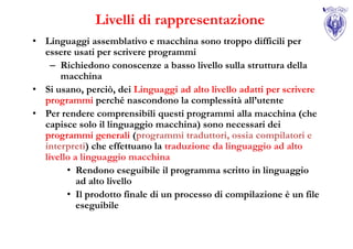 Livelli di rappresentazione
• Linguaggi assemblativo e macchina sono troppo difficili per
  essere usati per scrivere programmi
    – Richiedono conoscenze a basso livello sulla struttura della
      macchina
• Si usano, perciò, dei Linguaggi ad alto livello adatti per scrivere
  programmi perché nascondono la complessità all’utente
• Per rendere comprensibili questi programmi alla macchina (che
  capisce solo il linguaggio macchina) sono necessari dei
  programmi generali (programmi traduttori, ossia compilatori e
  interpreti) che effettuano la traduzione da linguaggio ad alto
  livello a linguaggio macchina
        • Rendono eseguibile il programma scritto in linguaggio
           ad alto livello
        • Il prodotto finale di un processo di compilazione è un file
           eseguibile
 