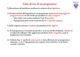 Ciclo di vita di un programma
1) Descrizione del problema mediante la scrittura di un algoritmo

2) Trasformazione dell'algoritmo in un programma scritto in un linguaggio di
    programmazione ad alto livello per produrre il codice sorgente
     – Tale codice sarà scritto mediante l'uso di un editor
     – Il programma può essere costituito da uno o più file sorgente.

3) Il file sorgente sarà poi compilato per produrre il file oggetto

4) Se il programma è costituito da più file o se fa uso di file di libreria, il linker si
   occuperà di collegare i file oggetto per produrre il file eseguibile, ossia il
   programma vero e proprio.

5) L'ultima fase è quella di caricamento e viene effettuata da un programma
   chiamato loader: il programma da eseguire viene trasferito in memoria
   centrale e lanciato.
 