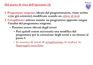 Dal punto di vista dell’operatore (1)

1. Programma sorgente: ideato dal programmatore, viene scritto
   o (se già esistente) modificato usando un editor di testi
2. Compilatore: attivato tramite un programma apposito esegue
   l’analisi del programma sorgente.
    – Possono essere rilevati degli errori
        • Può quindi essere necessaria una modifica del
          programma per la correzione degli errori e un ritorno al
          passo 1.
        • In assenza di errori di compilazione, lo traduce in
          linguaggio macchina
 