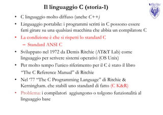 Il linguaggio C (storia-1)
• C linguaggio molto diffuso (anche C++)
• Linguaggio portabile: i programmi scritti in C possono essere
  fatti girare su una qualsiasi macchina che abbia un compilatore C
• La condizione è che si rispetti lo standard C
    – Standard ANSI C
• Sviluppato nel 1972 da Demis Ritchie (AT&T Lab) come
  linguaggio per scrivere sistemi operativi (OS Unix)
• Per molto tempo l‟unico riferimento per il C è stato il libro
  “The C Reference Manual” di Ritchie
• Nel „77 “The C Programming Language” di Ritchie &
  Kerningham. che stabilì uno standard di fatto (C K&R)
• Problema: i compilatori aggiungono o tolgono funzionalità al
  linguaggio base
 