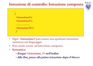 Istruzione di controllo: Istruzione composta

    {
        <istruzione1>;
        <istruzione2>;
        …………….
        <istruzioneN>;
        }

• Ogni <istruzione> può essere una qualsiasi istruzione
  ammessa nel linguaggio
• Può anche essere un’istruzione composta
• Semantica:
    – Esegui <istruzione_i> nell’ordine
    – Alla fine, passa alla prima istruzione dopo il blocco
 