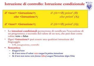 Istruzione di controllo: Istruzione condizionale

if <test> <istruzione>;                          if (A==B) printf (B)
       else <istruzione>;                              else printf (A);

if <test> <istruzione>;                          if (A==B) printf (A);

• Le istruzioni condizionali permettono di ramificare l’esecuzione di
  un programma a seconda del valore di un test, che può dare come
  valore vero o falso
• Ogni <istruzione> può essere una qualsiasi istruzione del
  linguaggio
    – I/O, assegnazione, controllo
• Semantica:
    – Esegui il test
    – Se il test torna il valore vero esegui la prima istruzione
    – Se il test non torna vero (torna falso) esegui l’istruzione dopo l’else
 
