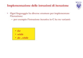 Implementazione delle istruzioni di iterazione

• Ogni linguaggio ha diverse strutture per implementare
  l’iterazione:
    – per esempio l’istruzione iterativa in C ha tre varianti:



       • for
       • while
       • do ..while
 