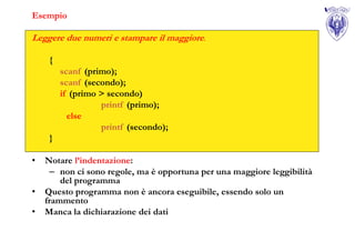 Esempio

Leggere due numeri e stampare il maggiore.

     {
         scanf (primo);
         scanf (secondo);
         if (primo > secondo)
                   printf (primo);
           else
                   printf (secondo);
     }

•   Notare l’indentazione:
     – non ci sono regole, ma è opportuna per una maggiore leggibilità
        del programma
•   Questo programma non è ancora eseguibile, essendo solo un
    frammento
•   Manca la dichiarazione dei dati
 