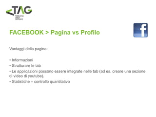 FACEBOOK > Pagina vs Profilo
Vantaggi della pagina:
• Informazioni
• Strutturare le tab
• Le applicazioni possono essere integrate nelle tab (ad es. creare una sezione
di video di youtube).
• Statistiche – controllo quantitativo
 