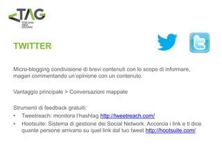 TWITTER
Micro-blogging condivisione di brevi contenuti con lo scopo di informare,
magari commentando un’opinione con un contenuto.
Vantaggio principale > Conversazioni mappate
Strumenti di feedback gratuiti:
• Tweetreach: monitora l’hashtag http://tweetreach.com/
• Hootsuite: Sistema di gestione dei Social Network. Accorcia i link e ti dice
quante persone arrivano su quel link dal tuo tweet http://hootsuite.com/
 