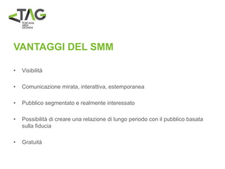 VANTAGGI DEL SMM
• Visibilità
• Comunicazione mirata, interattiva, estemporanea
• Pubblico segmentato e realmente interessato
• Possibilità di creare una relazione di lungo periodo con il pubblico basata
sulla fiducia
• Gratuità
 