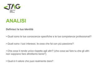 ANALISI
Definisci la tua identità
• Quali sono le tue conoscenze specifiche e le tue competenze professionali?
• Quali sono i tuoi interessi, le cose che fai con più passione?
• Che cosa ti rende unico rispetto agli altri? (che cosa sai fare tu che gli altri
non sappiano fare altrettanto bene?)
• Qual è il valore che puoi realmente dare?
 