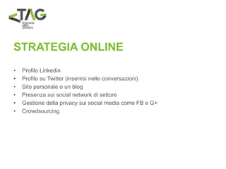 STRATEGIA ONLINE
• Profilo Linkedin
• Profilo su Twitter (inserirsi nelle conversazioni)
• Sito personale o un blog
• Presenza sui social network di settore
• Gestione della privacy sui social media come FB e G+
• Crowdsourcing
 