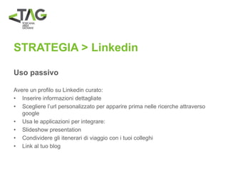 STRATEGIA > Linkedin
Uso passivo
Avere un profilo su Linkedin curato:
• Inserire informazioni dettagliate
• Scegliere l’url personalizzato per apparire prima nelle ricerche attraverso
google
• Usa le applicazioni per integrare:
• Slideshow presentation
• Condividere gli itenerari di viaggio con i tuoi colleghi
• Link al tuo blog
 