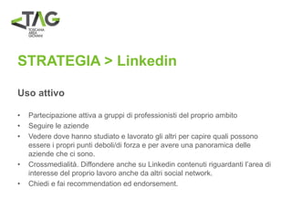 STRATEGIA > Linkedin
Uso attivo
• Partecipazione attiva a gruppi di professionisti del proprio ambito
• Seguire le aziende
• Vedere dove hanno studiato e lavorato gli altri per capire quali possono
essere i propri punti deboli/di forza e per avere una panoramica delle
aziende che ci sono.
• Crossmedialità. Diffondere anche su Linkedin contenuti riguardanti l’area di
interesse del proprio lavoro anche da altri social network.
• Chiedi e fai recommendation ed endorsement.
 