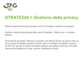 STRATEGIA > Gestione della privacy
Mettere (periodicamente) il proprio nome su Google e vedere cosa appare
Gestire i social network generalisti come Facebook, Twitter e g+ in maniera
attenta:
Diversificare gli ambiti. Spesso le persone che offrono lavoro ne sanno meno di
noi e invece di stabilire contatti di lavoro solo su Linkedin contattano la gente
su FB. Per questo si rende necessario attuare una politica di privacy accurata
attraverso al gestione di Liste, cerchie, Hashtag e privacy.
 