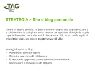 STRATEGIA > Sito o blog personale
Creare un proprio portfolio, un proprio sito o un proprio blog da pubblicizzare e
a cui rimandare da tutti gli altri social network per esprimere al meglio le proprie
capacità lavorative, ma anche le skill che vanno al di là, ad es. quelle legate ai
propri interessi, alle proprie esperienze di vita.
Vantaggi di aprire un blog:
• Posizionarsi come un esperto
• Costruirsi una comunità di followers
• E’ importante aggiornare con contenuto nuovo e rilevante
• Commentare e coinvolgere altri bloggers
 