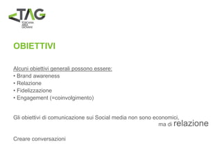 OBIETTIVI
Alcuni obiettivi generali possono essere:
• Brand awareness
• Relazione
• Fidelizzazione
• Engagement (=coinvolgimento)
Gli obiettivi di comunicazione sui Social media non sono economici,
ma di relazione
Creare conversazioni
 