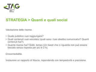 STRATEGIA > Quanti e quali social
Valutazione delle risorse.
• Quale pubblico vuoi raggiungere?
• Quali contenuti vuoi veicolare (quali sono i tuoi obiettivi comunicativi? Quanti
contenuti hai?)
• Quante risorse hai? Soldi, tempo (Un tweet che ci riguarda non può essere
lasciato senza risposta per più di 2 h).
Crossmedialità.
Instaurare un rapporto di fiducia, rispondendo con tempestività e precisione.
 
