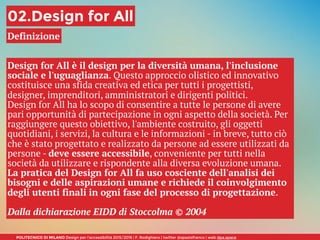 POLITECNICO DI MILANO Design per l’accessibilità 2015/2016 | F. Rodighiero | twitter @spaziofranco | web dpa.space
02.Design for All
Definizione
Design for All è il design per la diversità umana, l'inclusione
sociale e l'uguaglianza. Questo approccio olistico ed innovativo
costituisce una sfida creativa ed etica per tutti i progettisti,
designer, imprenditori, amministratori e dirigenti politici.
Design for All ha lo scopo di consentire a tutte le persone di avere
pari opportunità di partecipazione in ogni aspetto della società. Per
raggiungere questo obiettivo, l'ambiente costruito, gli oggetti
quotidiani, i servizi, la cultura e le informazioni - in breve, tutto ciò
che è stato progettato e realizzato da persone ad essere utilizzati da
persone - deve essere accessibile, conveniente per tutti nella
società da utilizzare e rispondente alla diversa evoluzione umana.
La pratica del Design for All fa uso cosciente dell'analisi dei
bisogni e delle aspirazioni umane e richiede il coinvolgimento
degli utenti finali in ogni fase del processo di progettazione.
Dalla dichiarazione EIDD di Stoccolma © 2004
 