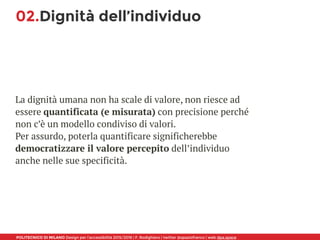 POLITECNICO DI MILANO Design per l’accessibilità 2015/2016 | F. Rodighiero | twitter @spaziofranco | web dpa.space
02.Dignità dell’individuo
La dignità umana non ha scale di valore, non riesce ad
essere quantificata (e misurata) con precisione perché
non c’è un modello condiviso di valori. 
Per assurdo, poterla quantificare significherebbe
democratizzare il valore percepito dell’individuo
anche nelle sue specificità.
 