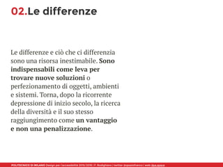 POLITECNICO DI MILANO Design per l’accessibilità 2015/2016 | F. Rodighiero | twitter @spaziofranco | web dpa.space
02.Le differenze
Le differenze e ciò che ci differenzia
sono una risorsa inestimabile. Sono
indispensabili come leva per
trovare nuove soluzioni o
perfezionamento di oggetti, ambienti
e sistemi. Torna, dopo la ricorrente
depressione di inizio secolo, la ricerca
della diversità e il suo stesso
raggiungimento come un vantaggio
e non una penalizzazione.
 