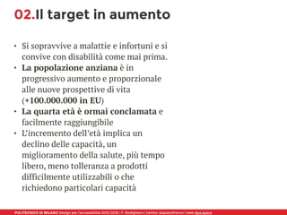POLITECNICO DI MILANO Design per l’accessibilità 2015/2016 | F. Rodighiero | twitter @spaziofranco | web dpa.space
02.Il target in aumento
• Si sopravvive a malattie e infortuni e si
convive con disabilità come mai prima.
• La popolazione anziana è in
progressivo aumento e proporzionale
alle nuove prospettive di vita 
(+100.000.000 in EU)
• La quarta età è ormai conclamata e
facilmente raggiungibile
• L’incremento dell’età implica un
declino delle capacità, un
miglioramento della salute, più tempo
libero, meno tolleranza a prodotti
difficilmente utilizzabili o che
richiedono particolari capacità
 