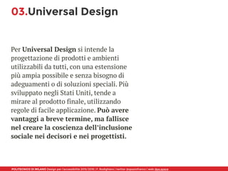 POLITECNICO DI MILANO Design per l’accessibilità 2015/2016 | F. Rodighiero | twitter @spaziofranco | web dpa.space
03.Universal Design
Per Universal Design si intende la
progettazione di prodotti e ambienti
utilizzabili da tutti, con una estensione
più ampia possibile e senza bisogno di
adeguamenti o di soluzioni speciali. Più
sviluppato negli Stati Uniti, tende a
mirare al prodotto finale, utilizzando
regole di facile applicazione. Può avere
vantaggi a breve termine, ma fallisce
nel creare la coscienza dell’inclusione
sociale nei decisori e nei progettisti.
 