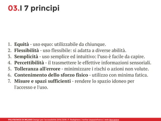 POLITECNICO DI MILANO Design per l’accessibilità 2015/2016 | F. Rodighiero | twitter @spaziofranco | web dpa.space
03.I 7 principi
1. Equità - uso equo: utilizzabile da chiunque.
2. Flessibilità - uso flessibile: si adatta a diverse abilità.
3. Semplicità - uso semplice ed intuitivo: l’uso è facile da capire.
4. Percettibilità - il trasmettere le effettive informazioni sensoriali.
5. Tolleranza all'errore - minimizzare i rischi o azioni non volute.
6. Contenimento dello sforzo fisico - utilizzo con minima fatica.
7. Misure e spazi sufficienti - rendere lo spazio idoneo per
l'accesso e l'uso.
 
