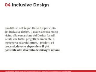 POLITECNICO DI MILANO Design per l’accessibilità 2015/2016 | F. Rodighiero | twitter @spaziofranco | web dpa.space
04.Inclusive Design
Più diffuso nel Regno Unito è il principio
del Inclusive design, il quale si trova molto
vicino alla concezione del Design for All.
Recita che tutti i progetti di ambiente, di
ingegneria ed architettura, i prodotti e i
processi, devono rispondere il più
possibile alla diversità dei bisogni umani.
 