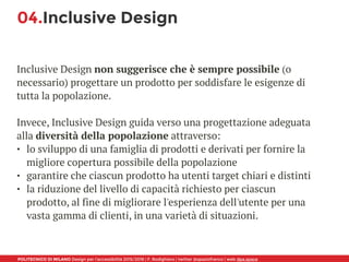 POLITECNICO DI MILANO Design per l’accessibilità 2015/2016 | F. Rodighiero | twitter @spaziofranco | web dpa.space
04.Inclusive Design
Inclusive Design non suggerisce che è sempre possibile (o
necessario) progettare un prodotto per soddisfare le esigenze di
tutta la popolazione. 
Invece, Inclusive Design guida verso una progettazione adeguata
alla diversità della popolazione attraverso:
• lo sviluppo di una famiglia di prodotti e derivati per fornire la
migliore copertura possibile della popolazione
• garantire che ciascun prodotto ha utenti target chiari e distinti
• la riduzione del livello di capacità richiesto per ciascun
prodotto, al fine di migliorare l'esperienza dell'utente per una
vasta gamma di clienti, in una varietà di situazioni.
 