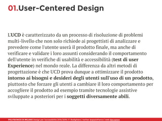 POLITECNICO DI MILANO Design per l’accessibilità 2015/2016 | F. Rodighiero | twitter @spaziofranco | web dpa.space
01.User-Centered Design
L'UCD è caratterizzato da un processo di risoluzione di problemi
multi-livello che non solo richiede ai progettisti di analizzare e
prevedere come l'utente userà il prodotto finale, ma anche di
verificare e validare i loro assunti considerando il comportamento
dell'utente in verifiche di usabilità e accessibilità (test di user
Experience) nel mondo reale. La differenza da altri metodi di
progettazione è che UCD prova dunque a ottimizzare il prodotto
intorno ai bisogni e desideri degli utenti sull'uso di un prodotto,
piuttosto che forzare gli utenti a cambiare il loro comportamento per
accogliere il prodotto ad esempio tramite tecnologie assistive
sviluppate a posteriori per i soggetti diversamente abili.
 