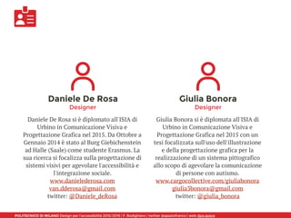 POLITECNICO DI MILANO Design per l’accessibilità 2015/2016 | F. Rodighiero | twitter @spaziofranco | web dpa.space
Daniele De Rosa
Designer
Daniele De Rosa si è diplomato all'ISIA di
Urbino in Comunicazione Visiva e
Progettazione Grafica nel 2015. Da Ottobre a
Gennaio 2014 è stato al Burg Giebichenstein
ad Halle (Saale) come studente Erasmus. La
sua ricerca si focalizza sulla progettazione di
sistemi visivi per agevolare l'accessibilità e
l'integrazione sociale.
www.danielederosa.com
van.dderosa@gmail.com
twitter: @Daniele_deRosa
Giulia Bonora
Designer
Giulia Bonora si è diplomata all'ISIA di
Urbino in Comunicazione Visiva e
Progettazione Grafica nel 2015 con un
tesi focalizzata sull'uso dell'illustrazione
e della progettazione grafica per la
realizzazione di un sistema pittografico
allo scopo di agevolare la comunicazione
di persone con autismo.
www.cargocollective.com/giuliabonora 
giulia3bonora@gmail.com
twitter: @giulia_bonora
 