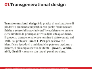 POLITECNICO DI MILANO Design per l’accessibilità 2015/2016 | F. Rodighiero | twitter @spaziofranco | web dpa.space
01.Transgenerational design
Transgenerational design è la pratica di realizzazione di
prodotti e ambienti compatibili con quelle menomazioni
fisiche e sensoriali associati con l'invecchiamento umano
e che limitano le principali attività della vita quotidiana.
Il progetto transgenerazionale termine è stato coniato nel
1986, dal professor James J . Pirk per descrivere e
identificare i prodotti e ambienti che possono ospitare, e
piacere, il più ampio spettro di utenti – giovani, vecchi,
abili, disabili – senza alcun tipo di penalizzazione.
 
