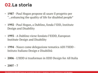 POLITECNICO DI MILANO Design per l’accessibilità 2015/2016 | F. Rodighiero | twitter @spaziofranco | web dpa.space
02.La storia
• 1987 - Paul Hogan propone di usare il progetto per
“...enhancing the quality of life for disabled people” 
• 1992 - Paul Hogan, a Dublino, fonda l’IDD, Institute
Design and Disability 
• 1993 - A Dublino viene fondato l’EIDD, European
Institute Design and Disability 
• 1994 - Nasce come delegazione tematica ADI l’IIDD -
Istituto Italiano Design e Disabilità 
• 2006 - L’IIDD si trasforman in IIDD Design for All Italia 
• 2007 - ?
 