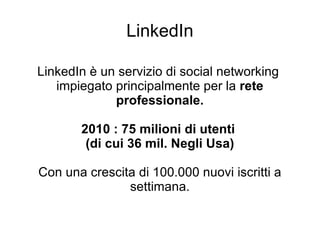 LinkedIn LinkedIn è un servizio di social networking  impiegato principalmente per la  rete professionale. 2010 : 75 milioni di utenti  (di cui 36 mil. Negli Usa) Con una crescita di 100.000 nuovi iscritti a settimana. 