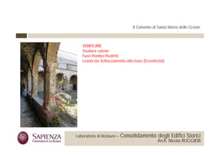 Il Convento di Santa Maria delle Grazie



                                  VERIFICARE
                                  Tesatura catene;
                                  Fuori Piombo Piedritti;
                                  Lesioni da Schiacciamento alla b
                                  L i i d S hi i             ll base (E
                                                                     (Eccentricità).
                                                                             i i à)




 La Sapienza Università di     Laboratorio di Restauro –   Consolidamento degli Edifici Storici
Roma Facoltà di Architettura                                                   Arch. Nicola RUGGIERI
 