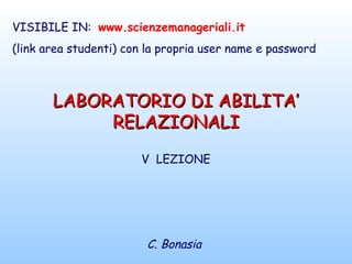 LABORATORIO DI ABILITA’LABORATORIO DI ABILITA’
RELAZIONALIRELAZIONALI
V LEZIONE
C. Bonasia
VISIBILE IN: www.scienzemanageriali.it
(link area studenti) con la propria user name e password
 