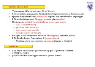 Libreria di run-time
•   Tipicamente i file inclusi sono file di libreria
•   I file di libreria contengono funzioni che svolgono operazioni fondamentali
•   Queste funzionalità sono ottimizzate rispetto alle istruzioni del linguaggio
•   I file da includere sono file oggetto, ossia già compilati
•   Contengono classi di funzioni relative a uno o più servizi
     – I/O (Input/Output)
     – gestione della memoria
     – operazioni matematiche
     – manipolazione di stringhe
•   Per ogni classe di funzioni esiste un file sorgente, detto file header
•   I file header hanno l’estensione .h (come stdio.h)
     – Contengono le informazioni su come utilizzare le funzioni

<stdio.h>
•   è un file di intestazione (estensione .h) per la gestione standard
    dell’input/ouyput
•   printf è una funzione appartenente a questa libreria
 