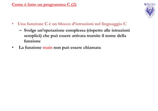 Come è fatto un programma C (2)



• Una funzione C è un blocco d’istruzioni nel linguaggio C
  – Svolge un’operazione complessa (rispetto alle istruzioni
    semplici) che può essere attivata tramite il nome della
    funzione
• La funzione main non può essere chiamata
 