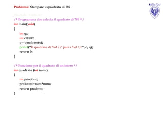 Problema: Stampare il quadrato di 789

#include <stdio.h>
/* Programma che calcola il quadrato di 789 */
int main(void)
{
    int q;
    int c=789;
    q= quadrato(c);
    printf(“Il quadrato di %d e’ pari a %d n”, c, q);
    return 0;
}

/* Funzione per il quadrato di un intero */
int quadrato (int num )
{
     int prodotto;
     prodotto=num*num;
     return prodotto;
}
 