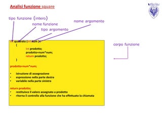 Analisi funzione square

tipo funzione      (intero)
                                                    nome argomento
                  nome funzione
                         tipo argomento


int quadrato (int num )
     {                                                                  corpo funzione
            int prodotto;
            prodotto=num*num;
            return prodotto;
     }

prodotto=num*num;

•   istruzione di assegnazione
•   espressione nella parte destra
•   variabile nella parte sinistra

return prodotto;
•    restituisce il valore assegnato a prodotto
•    ritorna il controllo alla funzione che ha effettuato la chiamata
 
