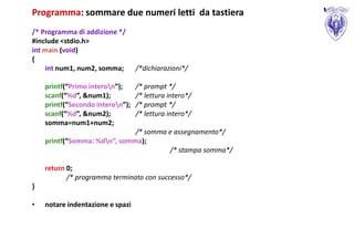 Programma: sommare due numeri letti da tastiera
/* Programma di addizione */
#include <stdio.h>
int main (void)
{
    int num1, num2, somma;        /*dichiarazioni*/

    printf(“Primo interon”);     /* prompt */
    scanf(“%d”, &num1);           /* lettura intero*/
    printf(“Secondo interon”);   /* prompt */
    scanf(“%d”, &num2);           /* lettura intero*/
    somma=num1+num2;
                              /* somma e assegnamento*/
    printf(“Somma: %dn”, somma);
                                       /* stampa somma*/

    return 0;
           /* programma terminato con successo*/
}

•   notare indentazione e spazi
 