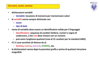 int num1, num2, somma;

•   dichiarazioni variabili
      – Variabile: locazione di memoria per memorizzare valori
•   le variabili vanno sempre dichiarate con
      – nome
      – tipo di dato
•   nome di variabile deve essere un identificatore valido per il linguaggio
      – identificatore: sequenza di caratteri (lettere, numeri e segno di
          underscore_) che non deve iniziare con un numero
      – può avere lunghezza qualsiasi (max di 31 caratteri per lo standard ANSI)
•   il C è case-sensitive (A diverso da a)
      – Somma, somma, SommA, SOMMA, etc.
•   le dichiarazioni vanno dopo la parentesi graffa e prima di qualsiasi istruzione
    eseguibile
 