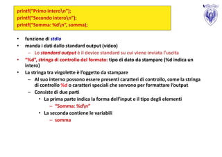 printf(“Primo interon”);
printf(“Secondo interon”);
printf(“Somma: %dn”, somma);

•   funzione di stdio
•   manda i dati dallo standard output (video)
      – Lo standard output è il device standard su cui viene inviata l’uscita
•   “%d”, stringa di controllo del formato: tipo di dato da stampare (%d indica un
    intero)
•   La stringa tra virgolette è l’oggetto da stampare
      – Al suo interno possono essere presenti caratteri di controllo, come la stringa
         di controllo %d o caratteri speciali che servono per formattare l’output
      – Consiste di due parti
           • La prima parte indica la forma dell’input e il tipo degli elementi
                – “Somma: %dn”
           • La seconda contiene le variabili
                – somma
 