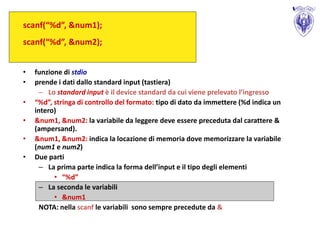 scanf(“%d”, &num1);
scanf(“%d”, &num2);


•   funzione di stdio
•   prende i dati dallo standard input (tastiera)
      – Lo standard input è il device standard da cui viene prelevato l’ingresso
•   “%d”, stringa di controllo del formato: tipo di dato da immettere (%d indica un
    intero)
•   &num1, &num2: la variabile da leggere deve essere preceduta dal carattere &
    (ampersand).
•   &num1, &num2: indica la locazione di memoria dove memorizzare la variabile
    (num1 e num2)
•   Due parti
      – La prima parte indica la forma dell’input e il tipo degli elementi
          • “%d”
      – La seconda le variabili
          • &num1
      NOTA: nella scanf le variabili sono sempre precedute da &
 